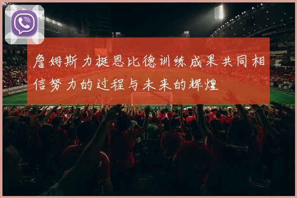 詹姆斯力挺恩比德训练成果共同相信努力的过程与未来的辉煌