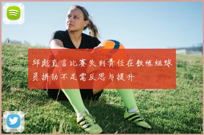 邱彪直言比赛失利责任在教练组球员拼劲不足需反思与提升