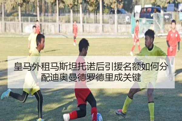 皇马外租马斯坦托诺后引援名额如何分配迪奥曼德罗德里成关键